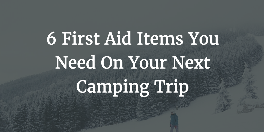 6 First Aid Items You Need On Your Next Camping Trip